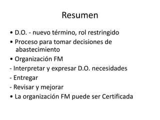 Resumen
• D.O. - nuevo término, rol restringido
• Proceso para tomar decisiones de
abastecimiento
• Organización FM
- Interpretar y expresar D.O. necesidades
- Entregar
- Revisar y mejorar
• La organización FM puede ser Certificada
 