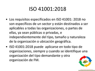 ISO 41001:2018
• Los requisitos especificados en ISO 41001: 2018 no
son específicos de un sector y están destinados a ser
aplicables a todas las organizaciones, o partes de
ellas, ya sean públicas o privadas, e
independientemente del tipo, tamaño y naturaleza
de la organización o ubicación geográfica.
• ISO 41001:2018 puede aplicarse en todo tipo de
organizaciones, siempre y cuando se identifique una
organización del tipo demandante y otra
organización de FM.
 