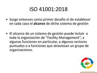 ISO 41001:2018
• Surge entonces como primer desafío el de establecer
en cada caso el alcance de dicho sistema de gestión
• El alcance de un sistema de gestión puede incluir a
toda la organización de “Facility Management”, a
algunas funciones en particular, a algunos sectores
puntuales o a funciones que atraviesan un grupo de
organizaciones.
 