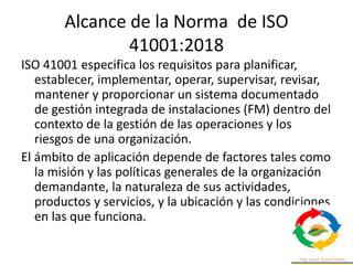 Alcance de la Norma de ISO
41001:2018
ISO 41001 especifica los requisitos para planificar,
establecer, implementar, operar, supervisar, revisar,
mantener y proporcionar un sistema documentado
de gestión integrada de instalaciones (FM) dentro del
contexto de la gestión de las operaciones y los
riesgos de una organización.
El ámbito de aplicación depende de factores tales como
la misión y las políticas generales de la organización
demandante, la naturaleza de sus actividades,
productos y servicios, y la ubicación y las condiciones
en las que funciona.
 