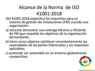 ISO 41001:2018 especifica los requisitos para un
sistema de gestión de instalaciones (FM) cuando una
organización:
a) necesita demostrar una entrega efectiva y eficiente
de FM que respalde los objetivos de la organización
demandante;
b) tiene como objetivo satisfacer consistentemente las
necesidades de las partes interesadas y los requisitos
aplicables;
c) pretende ser sostenible en un entorno globalmente
competitivo.
Alcance de la Norma de ISO
41001:2018
 