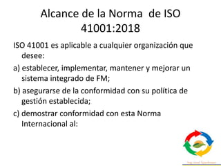 Alcance de la Norma de ISO
41001:2018
ISO 41001 es aplicable a cualquier organización que
desee:
a) establecer, implementar, mantener y mejorar un
sistema integrado de FM;
b) asegurarse de la conformidad con su política de
gestión establecida;
c) demostrar conformidad con esta Norma
Internacional al:
 
