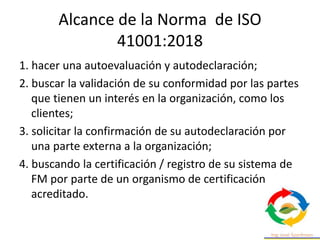 Alcance de la Norma de ISO
41001:2018
1. hacer una autoevaluación y autodeclaración;
2. buscar la validación de su conformidad por las partes
que tienen un interés en la organización, como los
clientes;
3. solicitar la confirmación de su autodeclaración por
una parte externa a la organización;
4. buscando la certificación / registro de su sistema de
FM por parte de un organismo de certificación
acreditado.
 