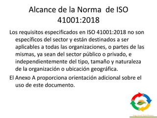 Alcance de la Norma de ISO
41001:2018
Los requisitos especificados en ISO 41001:2018 no son
específicos del sector y están destinados a ser
aplicables a todas las organizaciones, o partes de las
mismas, ya sean del sector público o privado, e
independientemente del tipo, tamaño y naturaleza
de la organización o ubicación geográfica.
El Anexo A proporciona orientación adicional sobre el
uso de este documento.
 