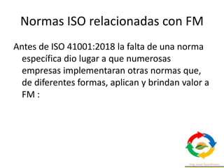 Normas ISO relacionadas con FM
Antes de ISO 41001:2018 la falta de una norma
específica dio lugar a que numerosas
empresas implementaran otras normas que,
de diferentes formas, aplican y brindan valor a
FM :
 
