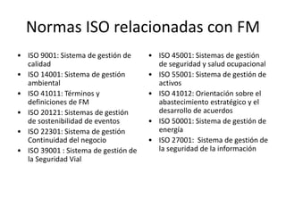 Normas ISO relacionadas con FM
• ISO 9001: Sistema de gestión de
calidad
• ISO 14001: Sistema de gestión
ambiental
• ISO 41011: Términos y
definiciones de FM
• ISO 20121: Sistemas de gestión
de sostenibilidad de eventos
• ISO 22301: Sistema de gestión
Continuidad del negocio
• ISO 39001 : Sistema de gestión de
la Seguridad Vial
• ISO 45001: Sistemas de gestión
de seguridad y salud ocupacional
• ISO 55001: Sistema de gestión de
activos
• ISO 41012: Orientación sobre el
abastecimiento estratégico y el
desarrollo de acuerdos
• ISO 50001: Sistema de gestión de
energía
• ISO 27001: Sistema de gestión de
la seguridad de la información
 