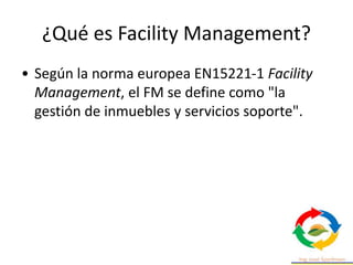 ¿Qué es Facility Management?
• Según la norma europea EN15221-1 Facility
Management, el FM se define como "la
gestión de inmuebles y servicios soporte".
 