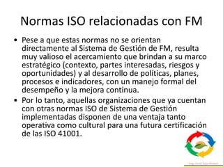 Normas ISO relacionadas con FM
• Pese a que estas normas no se orientan
directamente al Sistema de Gestión de FM, resulta
muy valioso el acercamiento que brindan a su marco
estratégico (contexto, partes interesadas, riesgos y
oportunidades) y al desarrollo de políticas, planes,
procesos e indicadores, con un manejo formal del
desempeño y la mejora continua.
• Por lo tanto, aquellas organizaciones que ya cuentan
con otras normas ISO de Sistema de Gestión
implementadas disponen de una ventaja tanto
operativa como cultural para una futura certificación
de las ISO 41001.
 