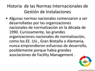Historia de las Normas Internacionales de
Gestión de Instalaciones
• Algunas normas nacionales comenzaron a ser
desarrolladas por las organizaciones
nacionales de normalización en la década de
1990. Curiosamente, las grandes
organizaciones nacionales de normalización,
como los EE. UU., Gran Bretaña o Alemania,
nunca emprendieron esfuerzos de desarrollo,
posiblemente porque habia grandes
asociaciones de Facility Management .
 