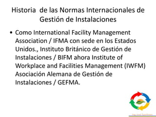 Historia de las Normas Internacionales de
Gestión de Instalaciones
• Como International Facility Management
Association / IFMA con sede en los Estados
Unidos., Instituto Británico de Gestión de
Instalaciones / BIFM ahora Institute of
Workplace and Facilities Management (IWFM)
Asociación Alemana de Gestión de
Instalaciones / GEFMA.
 