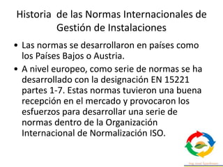 Historia de las Normas Internacionales de
Gestión de Instalaciones
• Las normas se desarrollaron en países como
los Países Bajos o Austria.
• A nivel europeo, como serie de normas se ha
desarrollado con la designación EN 15221
partes 1-7. Estas normas tuvieron una buena
recepción en el mercado y provocaron los
esfuerzos para desarrollar una serie de
normas dentro de la Organización
Internacional de Normalización ISO.
 