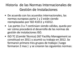 Historia de las Normas Internacionales de
Gestión de Instalaciones
• De acuerdo con los acuerdos internacionales, las
normas europeas parte 1 y 2 están siendo
reemplazadas por ISO 41011 y 41012.
• Las partes 3 a 7 continúan siendo válidas, queda por
ver cómo procederá el desarrollo de las normas de
gestión de instalaciones ISO.
• ISO TC (Comité Técnico) 267 Facility Management se
constituyó en 2011 y asumió su trabajo en 2012. Se
formaron primero tres grupos de trabajo ( luego
formaron 2 mas ) y se crearon las siguientes normas:
 