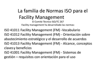 El Comité Técnico ISO/TC 267
Facility management ha desarrollado las normas:
La familia de Normas ISO para el
Facility Management
ISO 41011 Facility Management (FM) -Vocabulario
ISO 41012 Facility Management (FM) - Orientación sobre
abastecimiento estratégico y el desarrollo de acuerdos
ISO 41013 Facility Management (FM) - Alcance, conceptos
clavesy beneficios
ISO 41001 Facility Management (FM) - Sistemas de
gestión – requisitos con orientación para el uso
 