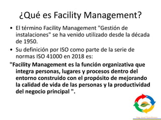 ¿Qué es Facility Management?
• El término Facility Management "Gestión de
instalaciones" se ha venido utilizado desde la década
de 1950.
• Su definición por ISO como parte de la serie de
normas ISO 41000 en 2018 es:
"Facility Management es la función organizativa que
integra personas, lugares y procesos dentro del
entorno construido con el propósito de mejorando
la calidad de vida de las personas y la productividad
del negocio principal ".
 