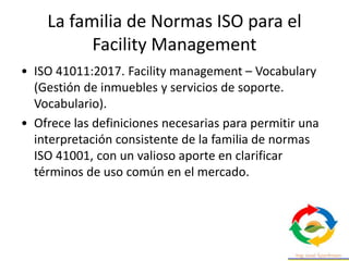 La familia de Normas ISO para el
Facility Management
• ISO 41011:2017. Facility management – Vocabulary
(Gestión de inmuebles y servicios de soporte.
Vocabulario).
• Ofrece las definiciones necesarias para permitir una
interpretación consistente de la familia de normas
ISO 41001, con un valioso aporte en clarificar
términos de uso común en el mercado.
 