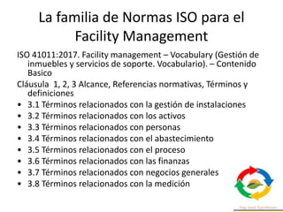 La familia de Normas ISO para el
Facility Management
ISO 41011:2017. Facility management – Vocabulary (Gestión de
inmuebles y servicios de soporte. Vocabulario). – Contenido
Basico
Cláusula 1, 2, 3 Alcance, Referencias normativas, Términos y
definiciones
• 3.1 Términos relacionados con la gestión de instalaciones
• 3.2 Términos relacionados con los activos
• 3.3 Términos relacionados con personas
• 3.4 Términos relacionados con el abastecimiento
• 3.5 Términos relacionados con el proceso
• 3.6 Términos relacionados con las finanzas
• 3.7 Términos relacionados con negocios generales
• 3.8 Términos relacionados con la medición
 