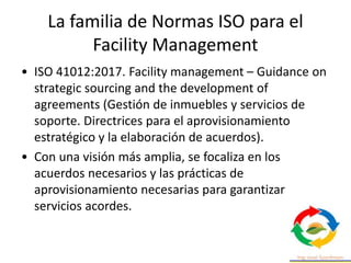 La familia de Normas ISO para el
Facility Management
• ISO 41012:2017. Facility management – Guidance on
strategic sourcing and the development of
agreements (Gestión de inmuebles y servicios de
soporte. Directrices para el aprovisionamiento
estratégico y la elaboración de acuerdos).
• Con una visión más amplia, se focaliza en los
acuerdos necesarios y las prácticas de
aprovisionamiento necesarias para garantizar
servicios acordes.
 