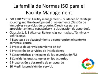 La familia de Normas ISO para el
Facility Management
• ISO 41012:2017. Facility management – Guidance on strategic
sourcing and the development of agreements (Gestión de
inmuebles y servicios de soporte. Directrices para el
aprovisionamiento estratégico y la elaboración de acuerdos).
• Cláusula 1, 2, 3 Alcance, Referencias normativas, Términos y
definiciones
• 4 Estrategia de abastecimiento y comprensión el contexto
comercial central
• 5 Proceso de aprovisionamiento en FM
• 6 Prestación de servicios de instalaciones
• 7 Características principales de los acuerdos de FM
• 8 Consideraciones comunes en los acuerdos
• 9 Preparación y desarrollo de un acuerdo
• 10 Medir la provisión del servicio
 