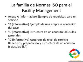 La familia de Normas ISO para el
Facility Management
• Anexo A (informativo) Ejemplo de requisitos para un
servicio
• "B (informativo) Ejemplo de una empresa contenido
del caso
• "C (informativo) Estructura de un acuerdo Cláusulas
generales
• "D (informativo) Acuerdos de nivel de servicio
Beneficios, preparación y estructura de un acuerdo
(cláusulas SLA)
 