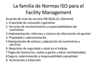 La familia de Normas ISO para el
Facility Management
Acuerdo de nivel de servicio FM (SLA) (1): (General)
1. El período de concesión y garantías
2. Servicios de mantenimiento y responsabilidades del
contratista
3.Implementación, informes y sistema de información de gestión
4. Propiedad y subcontratación
5.Manipulación de activos y adquisición de suministros y
servicios
6. Requisitos de seguridad y salud en el trabajo
7.Pagos de honorarios, costos y gastos y obras reembolsables
8.Seguro, indemnización y responsabilidad y penalidad
9. Terminación y Extensión
 
