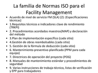 La familia de Normas ISO para el
Facility Management
• Acuerdo de nivel de servicio FM (SLA) (2): (Especificaciones
técnicas)
• 1.Requisitos técnicos e indicadores clave de rendimiento
(TRKPI)
• 2. Procedimientos acordados maestros(MAP) y declaración
del método
• 3.Plan de implementación específico (cada sitio)
• 4.Gestión de obras reembolsables (cada sitio)
• 5. Gestión de la fórmula de deducción (cada sitio)
• 6. Mantenimiento preventivo planificado (PPM para cada
equipo)
• 7. Directrices de operación del proyecto (POG)
• 8. Manuales de mantenimiento estándar y procedimientos de
seguridad
• 9. Varias instrucciones de trabajo técnico, listas de verificación
y EPP para trabajadores
 