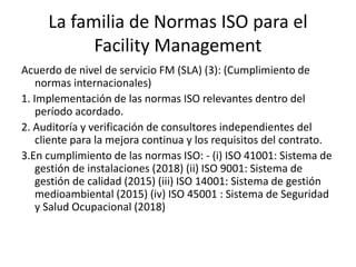 Acuerdo de nivel de servicio FM (SLA) (3): (Cumplimiento de
normas internacionales)
1. Implementación de las normas ISO relevantes dentro del
período acordado.
2. Auditoría y verificación de consultores independientes del
cliente para la mejora continua y los requisitos del contrato.
3.En cumplimiento de las normas ISO: - (i) ISO 41001: Sistema de
gestión de instalaciones (2018) (ii) ISO 9001: Sistema de
gestión de calidad (2015) (iii) ISO 14001: Sistema de gestión
medioambiental (2015) (iv) ISO 45001 : Sistema de Seguridad
y Salud Ocupacional (2018)
La familia de Normas ISO para el
Facility Management
 