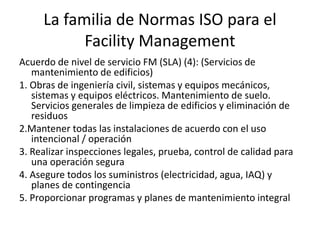 Acuerdo de nivel de servicio FM (SLA) (4): (Servicios de
mantenimiento de edificios)
1. Obras de ingeniería civil, sistemas y equipos mecánicos,
sistemas y equipos eléctricos. Mantenimiento de suelo.
Servicios generales de limpieza de edificios y eliminación de
residuos
2.Mantener todas las instalaciones de acuerdo con el uso
intencional / operación
3. Realizar inspecciones legales, prueba, control de calidad para
una operación segura
4. Asegure todos los suministros (electricidad, agua, IAQ) y
planes de contingencia
5. Proporcionar programas y planes de mantenimiento integral
La familia de Normas ISO para el
Facility Management
 