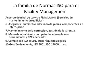 La familia de Normas ISO para el
Facility Management
Acuerdo de nivel de servicio FM (SLA) (4): (Servicios de
mantenimiento de edificios)
6. Asegurar el suministro adecuado de piezas, componentes sin
interrupción
7.Mantenimiento de la corrección, gestión de la garantía.
8. Mano de obra técnica competente adecuada con
herramientas / EPP adecuados
9. Cumple con ISO 45001, otros requisitos legales
10.Gestión de energía, ISO 9001, ISO 14000,… .etc
 