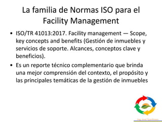 La familia de Normas ISO para el
Facility Management
• ISO/TR 41013:2017. Facility management — Scope,
key concepts and benefits (Gestión de inmuebles y
servicios de soporte. Alcances, conceptos clave y
beneficios).
• Es un reporte técnico complementario que brinda
una mejor comprensión del contexto, el propósito y
las principales temáticas de la gestión de inmuebles
 