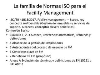 La familia de Normas ISO para el
Facility Management
• ISO/TR 41013:2017. Facility management — Scope, key
concepts and benefits (Gestión de inmuebles y servicios de
soporte. Alcances, conceptos clave y beneficios).
Contenido Basico
• Cláusula 1, 2, 3 Alcance, Referencias normativas, Términos y
definiciones
• 4 Alcance de la gestión de instalaciones
• 5 Antecedentes del proceso de negocio de FM
• 6 Conceptos clave en FM
• 7 Beneficios de FM (propósito)
• Anexo A Evolución de términos y definiciones de EN 15221 a
ISO 41011
 