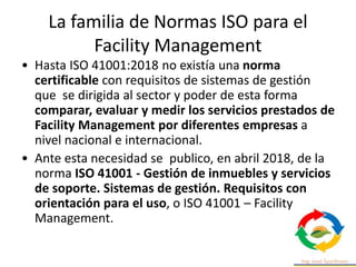 La familia de Normas ISO para el
Facility Management
• Hasta ISO 41001:2018 no existía una norma
certificable con requisitos de sistemas de gestión
que se dirigida al sector y poder de esta forma
comparar, evaluar y medir los servicios prestados de
Facility Management por diferentes empresas a
nivel nacional e internacional.
• Ante esta necesidad se publico, en abril 2018, de la
norma ISO 41001 - Gestión de inmuebles y servicios
de soporte. Sistemas de gestión. Requisitos con
orientación para el uso, o ISO 41001 – Facility
Management.
 