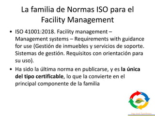 La familia de Normas ISO para el
Facility Management
• ISO 41001:2018. Facility management –
Management systems – Requirements with guidance
for use (Gestión de inmuebles y servicios de soporte.
Sistemas de gestión. Requisitos con orientación para
su uso).
• Ha sido la última norma en publicarse, y es la única
del tipo certificable, lo que la convierte en el
principal componente de la familia
 