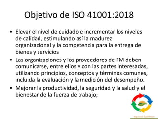 Objetivo de ISO 41001:2018
• Elevar el nivel de cuidado e incrementar los niveles
de calidad, estimulando así la madurez
organizacional y la competencia para la entrega de
bienes y servicios
• Las organizaciones y los proveedores de FM deben
comunicarse, entre ellos y con las partes interesadas,
utilizando principios, conceptos y términos comunes,
incluida la evaluación y la medición del desempeño.
• Mejorar la productividad, la seguridad y la salud y el
bienestar de la fuerza de trabajo;
 