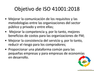 Objetivo de ISO 41001:2018
• Mejorar la comunicación de los requisitos y las
metodologías entre las organizaciones del sector
público y privado y entre ellas;
• Mejorar la competencia y, por lo tanto, mejores
beneficios de costos para las organizaciones de FM;
• Mejorar la consistencia del servicio y, por lo tanto,
reducir el riesgo para los compradores;
• Proporcionar una plataforma común para las
pequeñas empresas y para empresas de economías
en desarrollo.
 