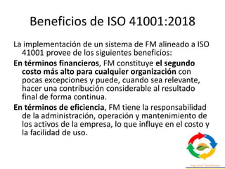 Beneficios de ISO 41001:2018
La implementación de un sistema de FM alineado a ISO
41001 provee de los siguientes beneficios:
En términos financieros, FM constituye el segundo
costo más alto para cualquier organización con
pocas excepciones y puede, cuando sea relevante,
hacer una contribución considerable al resultado
final de forma continua.
En términos de eficiencia, FM tiene la responsabilidad
de la administración, operación y mantenimiento de
los activos de la empresa, lo que influye en el costo y
la facilidad de uso.
 