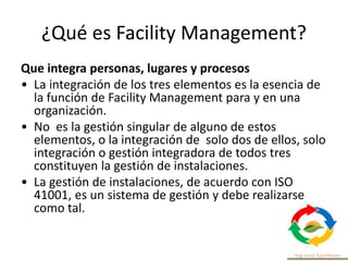 ¿Qué es Facility Management?
Que integra personas, lugares y procesos
• La integración de los tres elementos es la esencia de
la función de Facility Management para y en una
organización.
• No es la gestión singular de alguno de estos
elementos, o la integración de solo dos de ellos, solo
integración o gestión integradora de todos tres
constituyen la gestión de instalaciones.
• La gestión de instalaciones, de acuerdo con ISO
41001, es un sistema de gestión y debe realizarse
como tal.
 