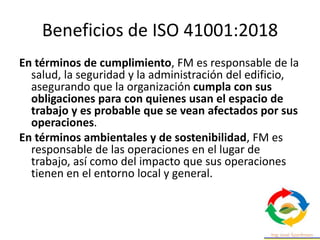 Beneficios de ISO 41001:2018
En términos de cumplimiento, FM es responsable de la
salud, la seguridad y la administración del edificio,
asegurando que la organización cumpla con sus
obligaciones para con quienes usan el espacio de
trabajo y es probable que se vean afectados por sus
operaciones.
En términos ambientales y de sostenibilidad, FM es
responsable de las operaciones en el lugar de
trabajo, así como del impacto que sus operaciones
tienen en el entorno local y general.
 