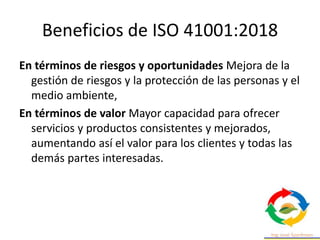 Beneficios de ISO 41001:2018
En términos de riesgos y oportunidades Mejora de la
gestión de riesgos y la protección de las personas y el
medio ambiente,
En términos de valor Mayor capacidad para ofrecer
servicios y productos consistentes y mejorados,
aumentando así el valor para los clientes y todas las
demás partes interesadas.
 