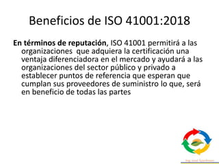 Beneficios de ISO 41001:2018
En términos de reputación, ISO 41001 permitirá a las
organizaciones que adquiera la certificación una
ventaja diferenciadora en el mercado y ayudará a las
organizaciones del sector público y privado a
establecer puntos de referencia que esperan que
cumplan sus proveedores de suministro lo que, será
en beneficio de todas las partes
 