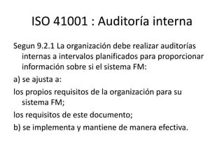 ISO 41001 : Auditoría interna
Segun 9.2.1 La organización debe realizar auditorías
internas a intervalos planificados para proporcionar
información sobre si el sistema FM:
a) se ajusta a:
los propios requisitos de la organización para su
sistema FM;
los requisitos de este documento;
b) se implementa y mantiene de manera efectiva.
 