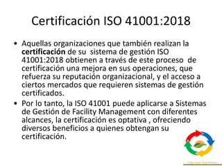 Certificación ISO 41001:2018
• Aquellas organizaciones que también realizan la
certificación de su sistema de gestión ISO
41001:2018 obtienen a través de este proceso de
certificación una mejora en sus operaciones, que
refuerza su reputación organizacional, y el acceso a
ciertos mercados que requieren sistemas de gestión
certificados.
• Por lo tanto, la ISO 41001 puede aplicarse a Sistemas
de Gestión de Facility Management con diferentes
alcances, la certificación es optativa , ofreciendo
diversos beneficios a quienes obtengan su
certificación.
 