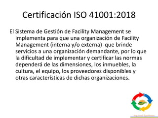 Certificación ISO 41001:2018
El Sistema de Gestión de Facility Management se
implementa para que una organización de Facility
Management (interna y/o externa) que brinde
servicios a una organización demandante, por lo que
la dificultad de implementar y certificar las normas
dependerá de las dimensiones, los inmuebles, la
cultura, el equipo, los proveedores disponibles y
otras características de dichas organizaciones.
 