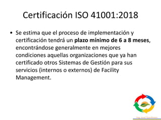 Certificación ISO 41001:2018
• Se estima que el proceso de implementación y
certificación tendrá un plazo mínimo de 6 a 8 meses,
encontrándose generalmente en mejores
condiciones aquellas organizaciones que ya han
certificado otros Sistemas de Gestión para sus
servicios (internos o externos) de Facility
Management.
 