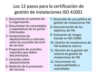 Los 12 pasos para la certificación de
gestión de instalaciones ISO 41001
1. Documentar el contexto de
la organización.
2. Documentar las necesidades
y expectativas de las partes
interesadas.
3. Compromiso de
abastecimiento y controles
sobre los acuerdos de nivel
de servicio.
4. Preparación de acuerdos,
requisitos que deben
documentarse.
5. Controles sobre
abastecimiento
6. Medición de la prestación
del servicio.
7. Desarrollo de una política de
gestión de instalaciones FM
8. Documentación de los
objetivos de FM
9. Evaluación de riesgos
basada en ISO 31000
10. Gestión de instalaciones de
FM Auditoría interna
11. Revisión de la gestión del
sistema de gestión de
instalaciones de FM
12. Documentar las
responsabilidades y
autoridades
 