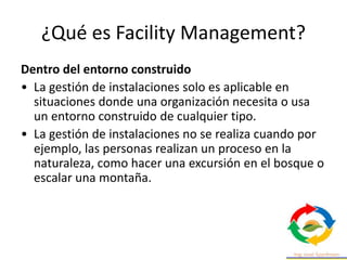 ¿Qué es Facility Management?
Dentro del entorno construido
• La gestión de instalaciones solo es aplicable en
situaciones donde una organización necesita o usa
un entorno construido de cualquier tipo.
• La gestión de instalaciones no se realiza cuando por
ejemplo, las personas realizan un proceso en la
naturaleza, como hacer una excursión en el bosque o
escalar una montaña.
 