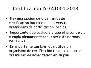 Certificación ISO 41001:2018
• Hay una opción de organismos de
certificación internacionales versus
organismos de certificación locales.
• Importante que cualquiera que elija conozca y
cumpla plenamente con la serie de normas
ISO 17021
• Es importante también que utilice un
organismo de certificación reconocido con el
organismo de acreditación en su país
 