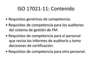 ISO 17021-11: Contenido
• Requisitos genéricos de competencia.
• Requisitos de competencia para los auditores
del sistema de gestión de FM.
• Requisitos de competencia para el personal
que revisa los informes de auditoría y toma
decisiones de certificación.
• Requisitos de competencia para otro personal.
 
