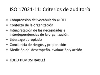 ISO 17021-11: Criterios de auditoría
• Comprensión del vocabulario 41011
• Contexto de la organización
• Interpretación de las necesidades e
interdependencias de la organización.
• Liderazgo apropiado
• Conciencia de riesgos y preparación
• Medición del desempeño, evaluación y acción
• TODO DEMOSTRABLE!
 