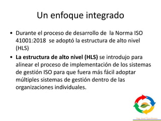 Un enfoque integrado
• Durante el proceso de desarrollo de la Norma ISO
41001:2018 se adoptó la estructura de alto nivel
(HLS)
• La estructura de alto nivel (HLS) se introdujo para
alinear el proceso de implementación de los sistemas
de gestión ISO para que fuera más fácil adoptar
múltiples sistemas de gestión dentro de las
organizaciones individuales.
 