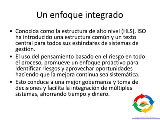 Un enfoque integrado
• Conocida como la estructura de alto nivel (HLS), ISO
ha introducido una estructura común y un texto
central para todos sus estándares de sistemas de
gestión.
• El uso del pensamiento basado en el riesgo en todo
el proceso, promueve un enfoque proactivo para
identificar riesgos y aprovechar oportunidades
haciendo que la mejora continua sea sistemática.
• Esto conduce a una mejor gobernanza y toma de
decisiones y facilita la integración de múltiples
sistemas, ahorrando tiempo y dinero.
 